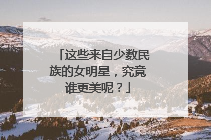 这些来自少数民族的女明星,究竟谁更美呢?