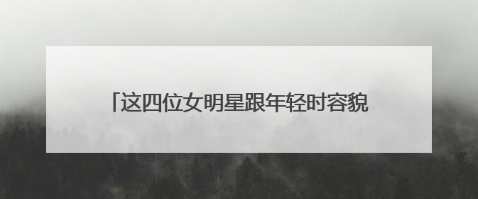 这四位女明星跟年轻时容貌反差大，到底都有谁呢？