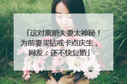 这对离婚夫妻太神秘！为前妻买钻戒卡点庆生，网友：还不快复婚
