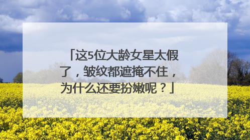 这5位大龄女星太假了，皱纹都遮掩不住，为什么还要扮嫩呢？