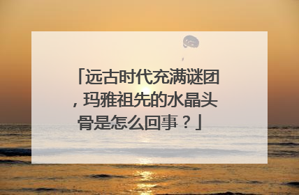 远古时代充满谜团,玛雅祖先的水晶头骨是怎么回事?