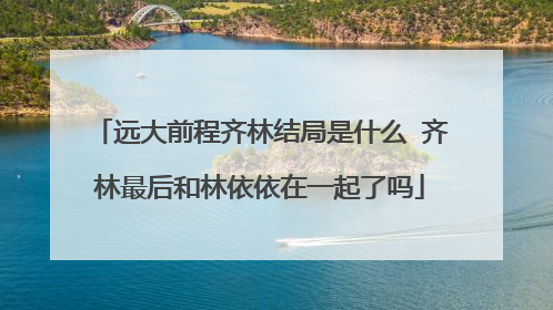 远大前程齐林结局是什么 齐林最后和林依依在一起了吗