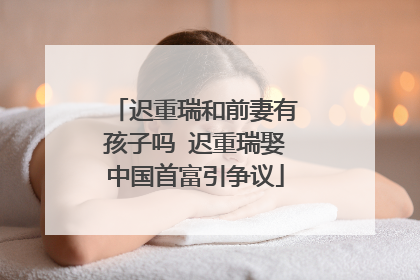 迟重瑞和前妻有孩子吗 迟重瑞娶中国首富引争议