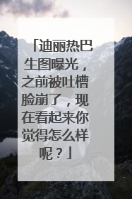迪丽热巴生图曝光，之前被吐槽脸崩了，现在看起来你觉得怎么样呢？