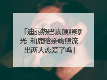 迪丽热巴素颜照曝光 和鹿晗亲吻照流出两人恋爱了吗