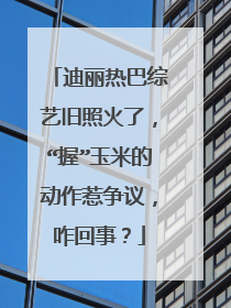 迪丽热巴综艺旧照火了，“握”玉米的动作惹争议，咋回事？