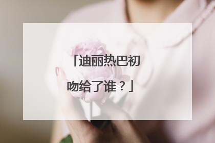 迪丽热巴初吻给了谁？