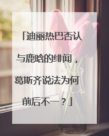 迪丽热巴否认与鹿晗的绯闻,葛斯齐说法为何前后不一?