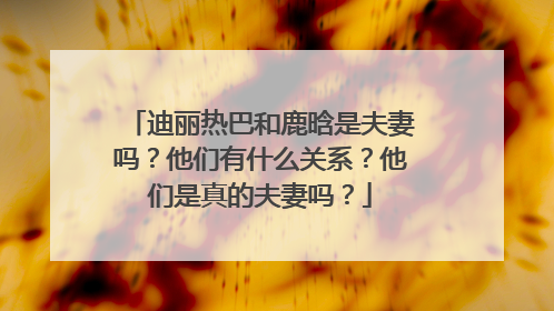 迪丽热巴和鹿晗是夫妻吗?他们有什么关系?他们是真的夫妻吗?
