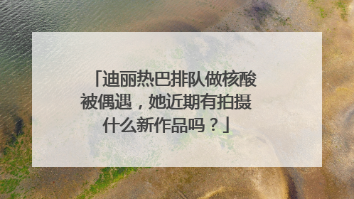 迪丽热巴排队做核酸被偶遇,她近期有拍摄什么新作品吗?