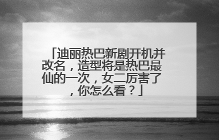 迪丽热巴新剧开机并改名,造型将是热巴最仙的一次,女二厉害了,你怎么看?