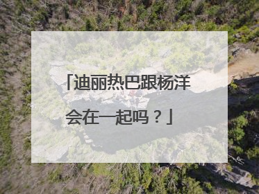 迪丽热巴跟杨洋会在一起吗?