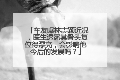 车友曝林志颖近况，医生透露其骨头复位得漂亮，会影响他今后的发展吗？