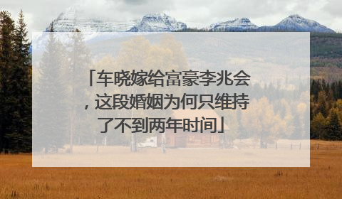 车晓嫁给富豪李兆会,这段婚姻为何只维持了不到两年时间