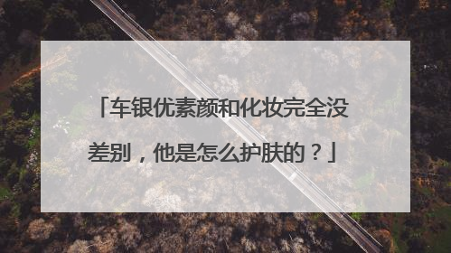 车银优素颜和化妆完全没差别,他是怎么护肤的?