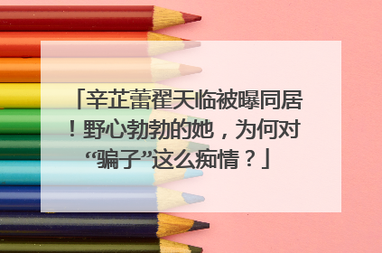辛芷蕾翟天临被曝同居！野心勃勃的她，为何对“骗子”这么痴情？