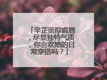 辛芷蕾厚嘴唇,尽显独特气质,你喜欢她的日常穿搭吗?