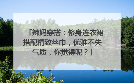 辣妈穿搭：修身连衣裙搭配精致丝巾，优雅不失气质，你觉得呢？