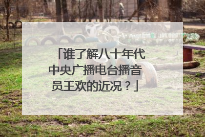 谁了解八十年代中央广播电台播音员王欢的近况？