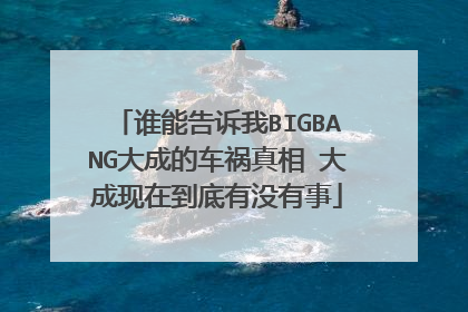 谁能告诉我BIGBANG大成的车祸真相 大成现在到底有没有事