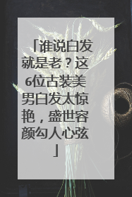谁说白发就是老？这6位古装美男白发太惊艳，盛世容颜勾人心弦