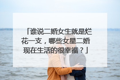 谁说二婚女生就是烂花一支，哪些女星二婚现在生活的很幸福？