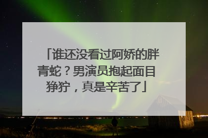 谁还没看过阿娇的胖青蛇?男演员抱起面目狰狞,真是辛苦了