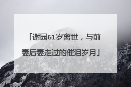 谢园61岁离世,与前妻后妻走过的催泪岁月
