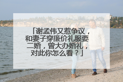 谢孟伟又惹争议，和妻子穿廉价礼服要二婚，曾大办婚礼，对此你怎么看？