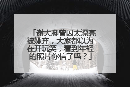 谢大脚曾因太漂亮被嫌弃，大家都以为在开玩笑，看到年轻的照片你信了吗？