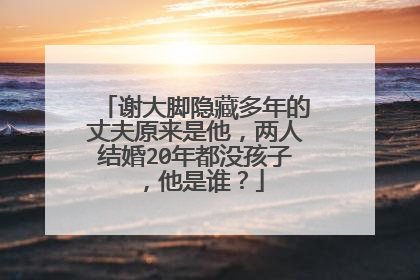 谢大脚隐藏多年的丈夫原来是他，两人结婚20年都没孩子，他是谁？