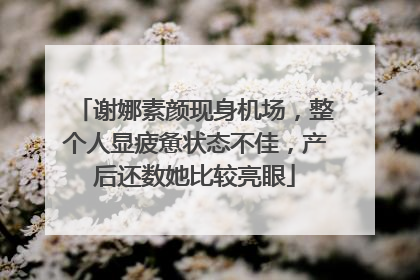谢娜素颜现身机场，整个人显疲惫状态不佳，产后还数她比较亮眼