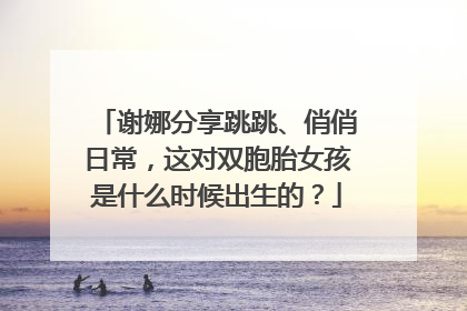 谢娜分享跳跳、俏俏日常，这对双胞胎女孩是什么时候出生的？