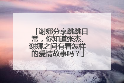 谢娜分享跳跳日常，你知道张杰、谢娜之间有着怎样的爱情故事吗？
