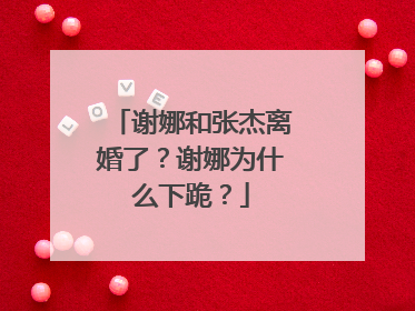 谢娜和张杰离婚了？谢娜为什么下跪？