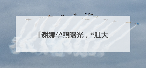 谢娜孕照曝光，“肚大如萝”孕味十足，怀孕后的她如今过的怎么样？