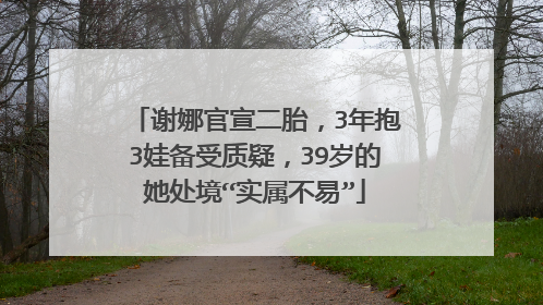 谢娜官宣二胎，3年抱3娃备受质疑，39岁的她处境“实属不易”