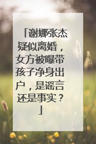 谢娜张杰疑似离婚，女方被曝带孩子净身出户，是谣言还是事实？