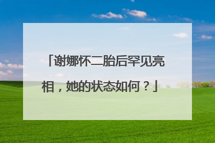 谢娜怀二胎后罕见亮相,她的状态如何?