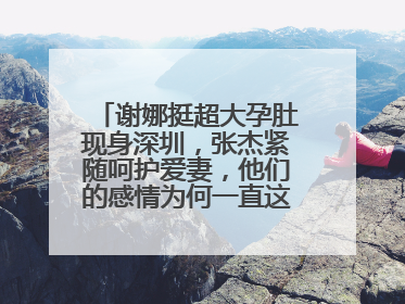 谢娜挺超大孕肚现身深圳,张杰紧随呵护爱妻,他们的感情为何一直这么好?