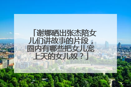 谢娜晒出张杰陪女儿们讲故事的片段，圈内有哪些把女儿宠上天的女儿奴？