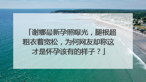 谢娜最新孕照曝光，腿根超粗衣着宽松，为何网友却称这才是怀孕该有的样子？