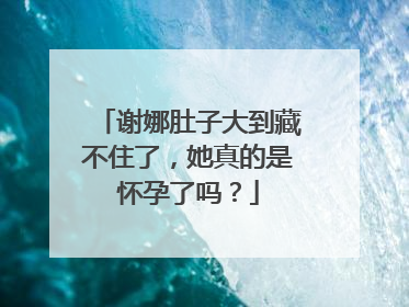 谢娜肚子大到藏不住了，她真的是怀孕了吗？