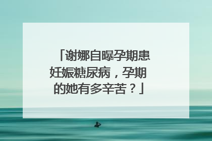 谢娜自曝孕期患妊娠糖尿病，孕期的她有多辛苦？
