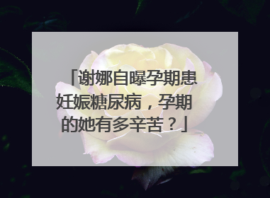 谢娜自曝孕期患妊娠糖尿病,孕期的她有多辛苦?