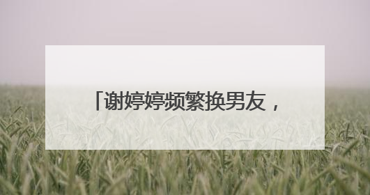 谢婷婷频繁换男友，今有女儿生父也成谜，是不是鹰眼呢？