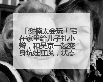 谢楠太会玩！宅在家里给儿子扎小辫，和吴京一起变身坑娃狂魔，状态如何？