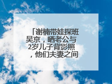 谢楠带娃探班吴京,晒老公与2岁儿子背影照,他们夫妻之间的感情如何?