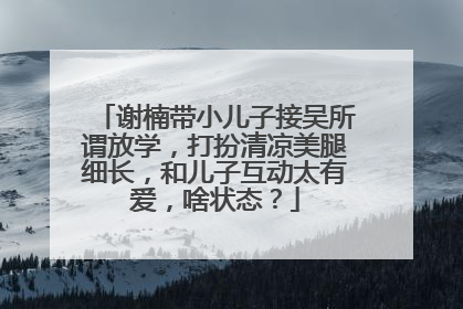 谢楠带小儿子接吴所谓放学,打扮清凉美腿细长,和儿子互动太有爱,啥状态?