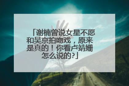 谢楠曾说女星不愿和吴京拍吻戏，原来是真的！你看卢靖姗怎么说的?